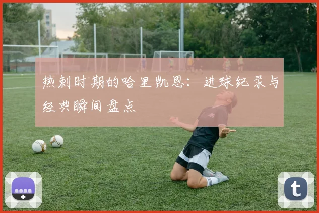 热刺时期的哈里凯恩：进球纪录与经典瞬间盘点