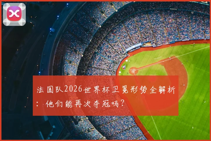 法国队2026世界杯卫冕形势全解析:他们能再次夺冠吗?
