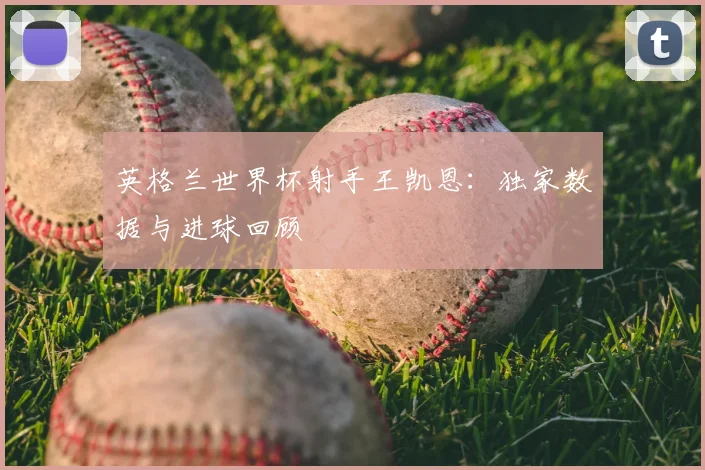 英格兰世界杯射手王凯恩：独家数据与进球回顾