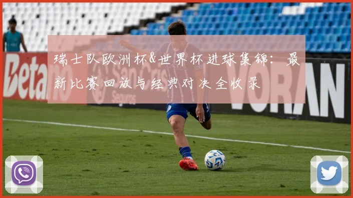 瑞士队欧洲杯&世界杯进球集锦:最新比赛回放与经典对决全收录