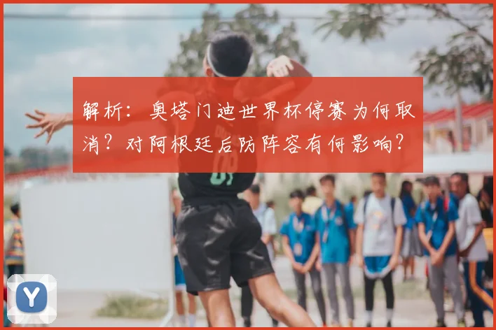 解析:奥塔门迪世界杯停赛为何取消?对阿根廷后防阵容有何影响?