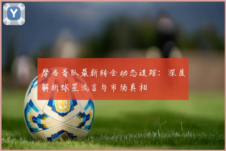 摩洛哥队最新转会动态追踪:深度解析球星流言与市场真相