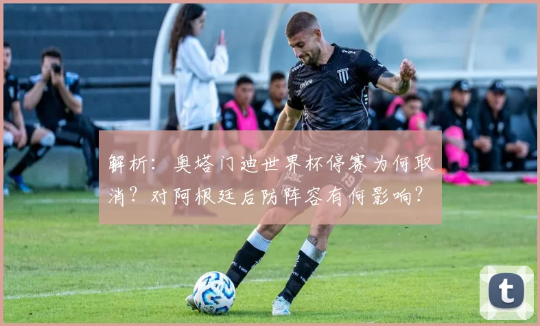 解析：奥塔门迪世界杯停赛为何取消？对阿根廷后防阵容有何影响？