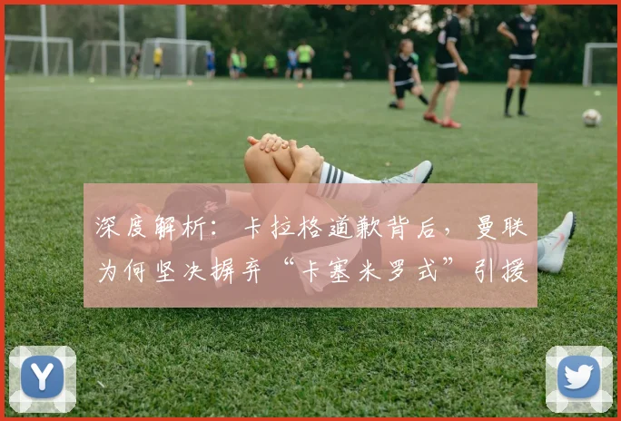 深度解析：卡拉格道歉背后，曼联为何坚决摒弃“卡塞米罗式”引援策略？