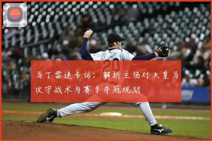 马丁雷速专访:解析主场对决皇马攻守战术与赛季夺冠规划