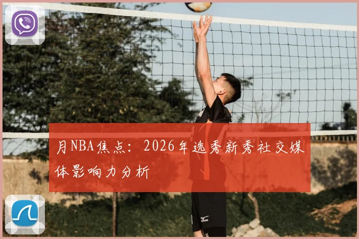 月NBA焦点：2026年选秀新秀社交媒体影响力分析