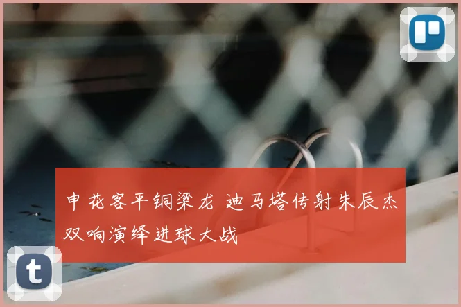 申花客平铜梁龙 迪马塔传射朱辰杰双响演绎进球大战