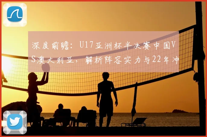 深度前瞻：U17亚洲杯半决赛中国VS澳大利亚，解析阵容实力与22年冲冠之路