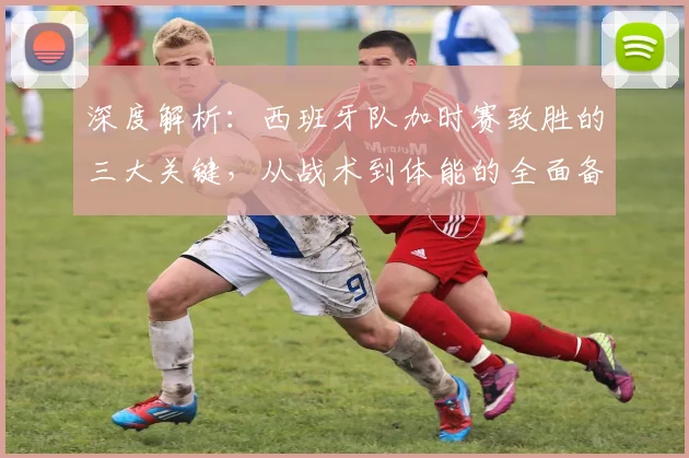 深度解析:西班牙队加时赛致胜的三大关键,从战术到体能的全面备战秘诀
