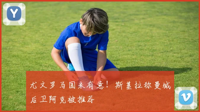 尤文罗马国米有意！斯基拉称曼城后卫阿克被推荐